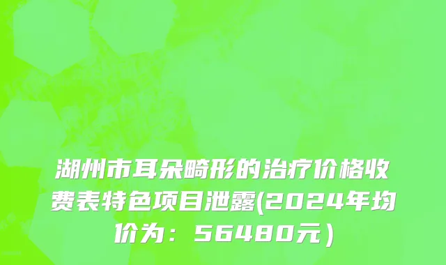 湖州市耳朵畸形的治疗价格收费表特色项目泄露(2024年均价为：56480元）