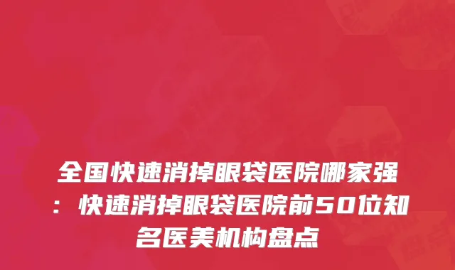全国快速消掉眼袋医院哪家强：快速消掉眼袋医院前50位知名医美机构盘点