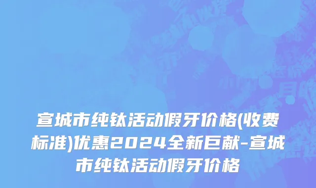 宣城市纯钛活动假牙价格(收费标准)优惠2024全新巨献-宣城市纯钛活动假牙价格