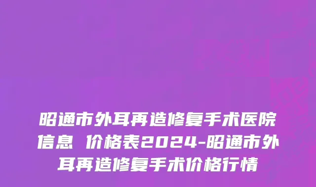 昭通市外耳再造修复手术医院信息 价格表2024-昭通市外耳再造修复手术价格行情
