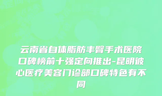 云南省自体脂肪丰臀手术医院口碑榜前十强定向推出-昆明彼心医疗美容门诊部口碑特色有不同