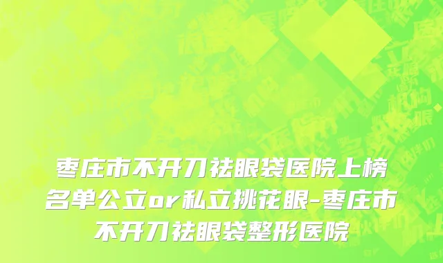枣庄市不开刀祛眼袋医院上榜名单公立or私立挑花眼-枣庄市不开刀祛眼袋整形医院