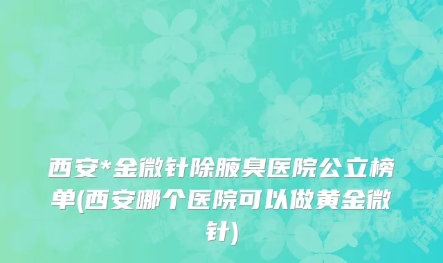 西安*金微针除腋臭医院公立榜单(西安哪个医院可以做黄金微针)