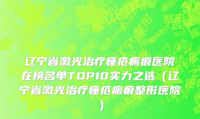 辽宁省激光治疗痤疮瘢痕医院在榜名单TOP10实力之选（辽宁省激光治疗痤疮瘢痕整形医院）