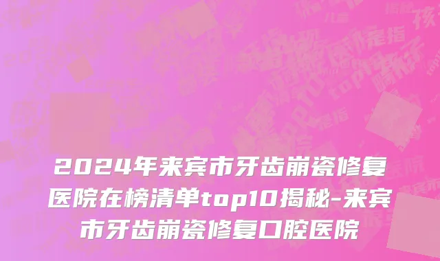 2024年来宾市牙齿崩瓷修复医院在榜清单top10揭秘-来宾市牙齿崩瓷修复口腔医院