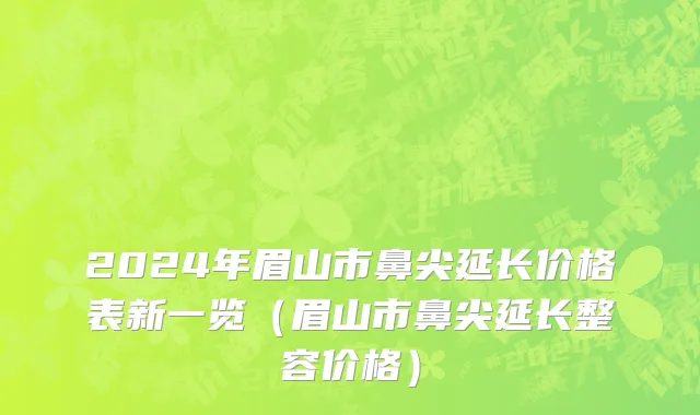 2024年眉山市鼻尖延长价格表新一览（眉山市鼻尖延长整容价格）