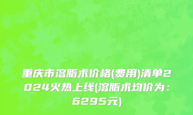 重庆市溶脂术价格(费用)清单2024火热上线(溶脂术均价为：6295元)