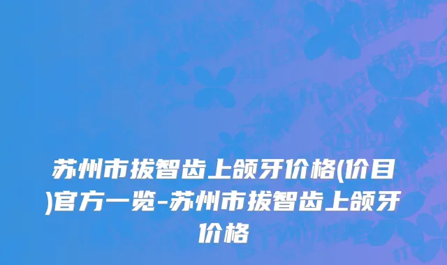 苏州市拔智齿上颌牙价格(价目)官方一览-苏州市拔智齿上颌牙价格
