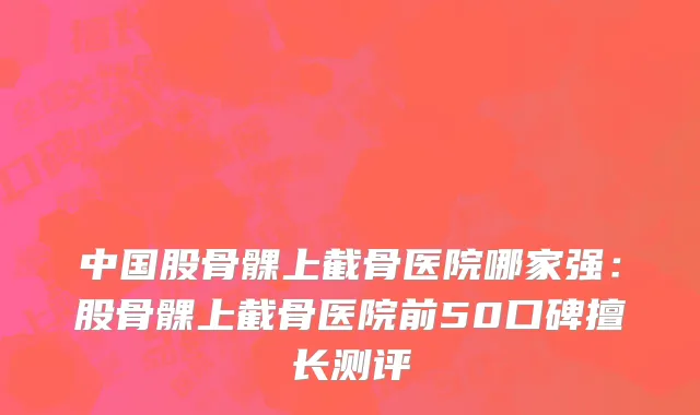 中国股骨髁上截骨医院哪家强：股骨髁上截骨医院前50口碑擅长测评
