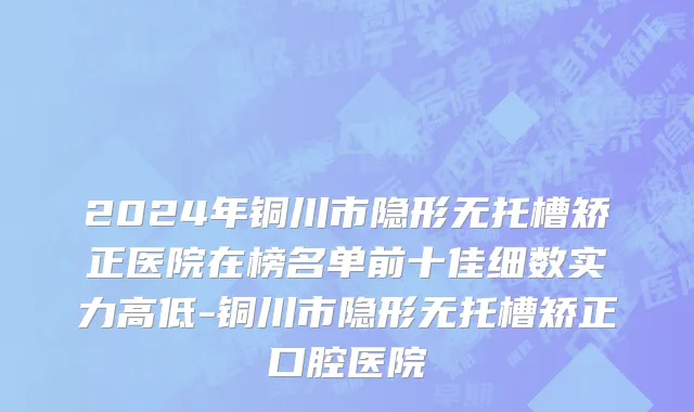 2024年铜川市隐形无托槽矫正医院在榜名单前十佳细数实力高低-铜川市隐形无托槽矫正口腔医院