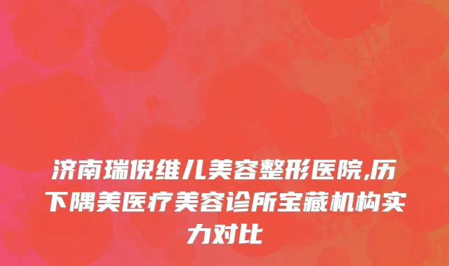 济南瑞倪维儿美容整形医院,历下隅美医疗美容诊所宝藏机构实力对比