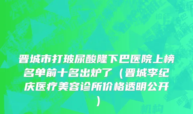 晋城市打玻尿酸隆下巴医院上榜名单前十名出炉了（晋城李纪庆医疗美容诊所价格透明公开）