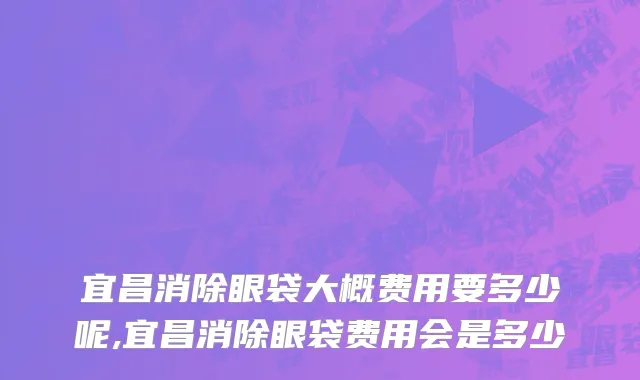 宜昌消除眼袋大概费用要多少呢,宜昌消除眼袋费用会是多少