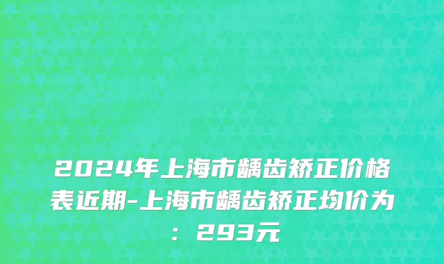 2024年上海市龋齿矫正价格表近期-上海市龋齿矫正均价为：293元