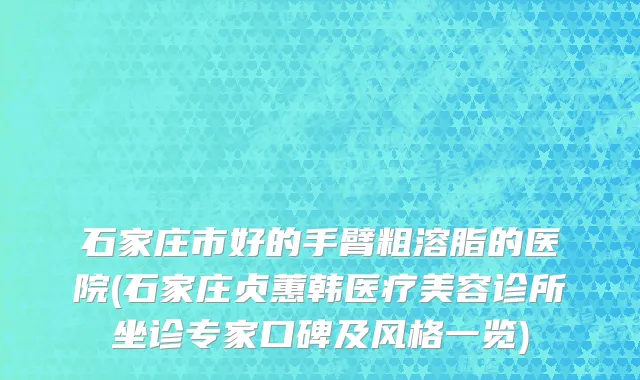 石家庄市好的手臂粗溶脂的医院(石家庄贞蕙韩医疗美容诊所坐诊专家口碑及风格一览)