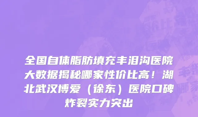 全国自体脂肪填充丰泪沟医院大数据揭秘哪家性价比高!湖北武汉博爱(徐东)医院口碑炸裂实力突出
