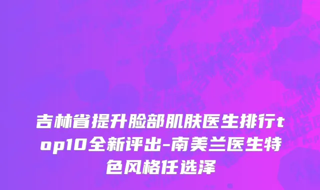 吉林省提升脸部肌肤医生排行top10全新评出-南美兰医生特色风格任选泽
