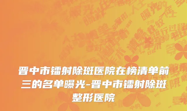 晋中市镭射除斑医院在榜清单前三的名单曝光-晋中市镭射除斑整形医院