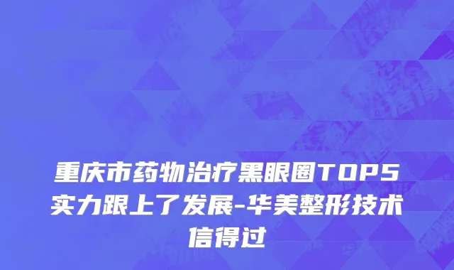 重庆市药物治疗黑眼圈TOP5实力跟上了发展-华美整形技术信得过