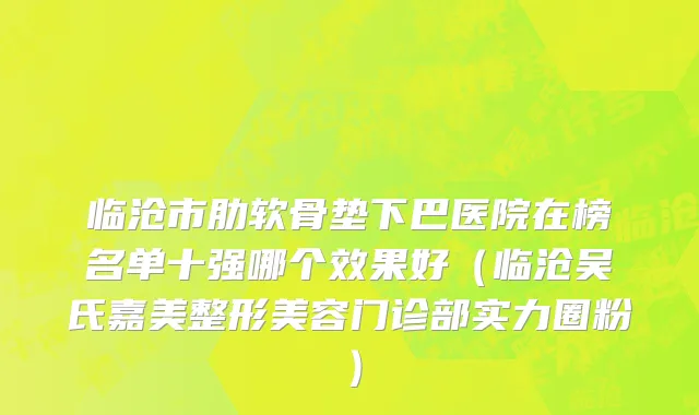 临沧市肋软骨垫下巴医院在榜名单十强哪个效果好（临沧吴氏嘉美整形美容门诊部实力圈粉）