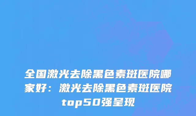 全国激光去除黑色素斑医院哪家好：激光去除黑色素斑医院top50强呈现
