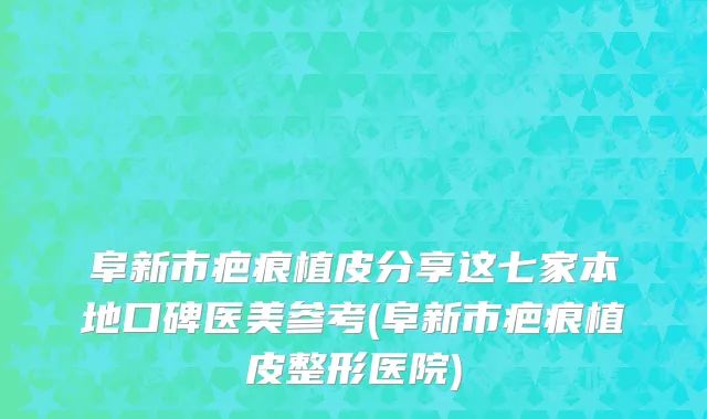 阜新市疤痕植皮分享这七家本地口碑医美参考(阜新市疤痕植皮整形医院)