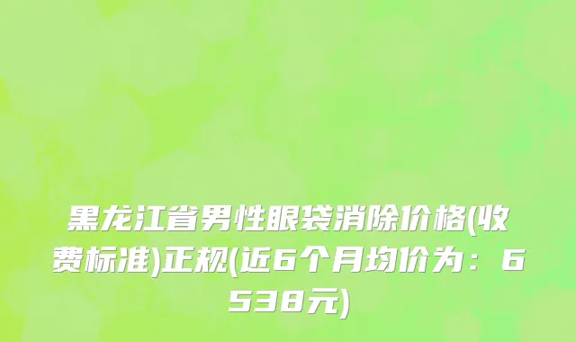 黑龙江省男性眼袋消除价格(收费标准)正规(近6个月均价为：6538元)