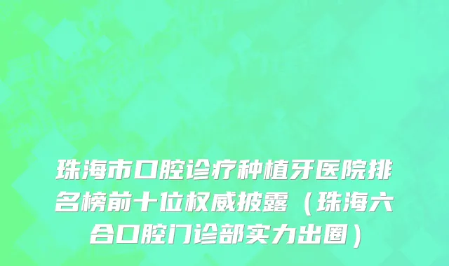 珠海市口腔诊疗种植牙医院排名榜前十位权威披露（珠海六合口腔门诊部实力出圈）