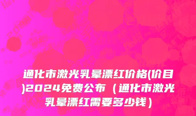 通化市激光乳晕漂红价格(价目)2024免费公布（通化市激光乳晕漂红需要多少钱）
