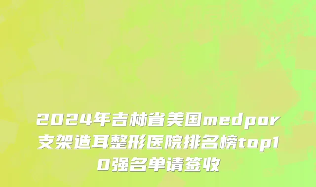 2024年吉林省美国medpor支架造耳整形医院排名榜top10强名单请签收