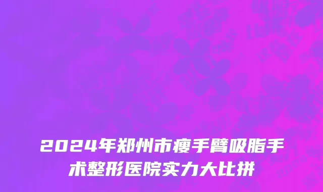 2024年郑州市瘦手臂吸脂手术整形医院实力大比拼