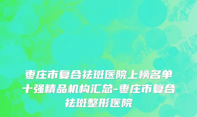 枣庄市复合祛斑医院上榜名单十强精品机构汇总-枣庄市复合祛斑整形医院