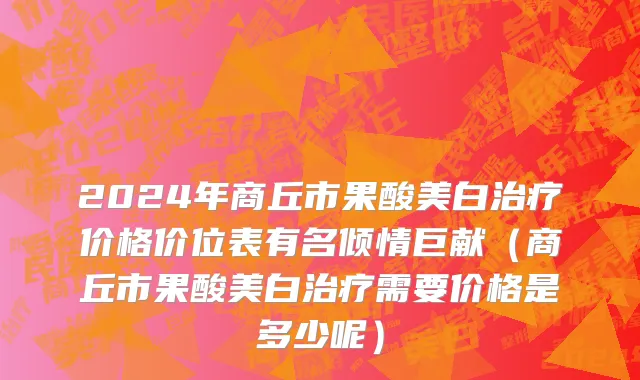 2024年商丘市果酸美白治疗价格价位表有名倾情巨献（商丘市果酸美白治疗需要价格是多少呢）