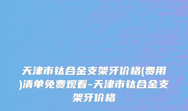 天津市钛合金支架牙价格(费用)清单免费观看-天津市钛合金支架牙价格