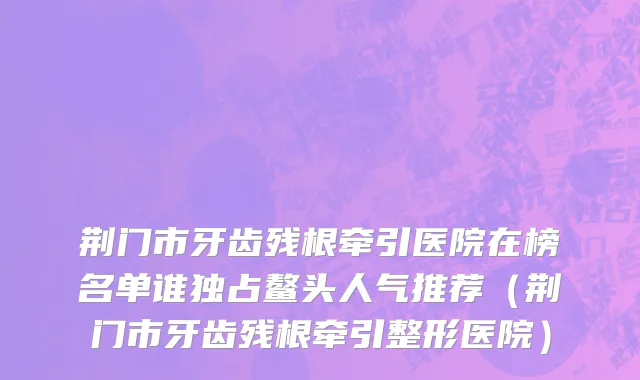 荆门市牙齿残根牵引医院在榜名单谁独占鳌头人气推荐（荆门市牙齿残根牵引整形医院）