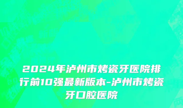 2024年泸州市烤瓷牙医院排行前10强最新版本-泸州市烤瓷牙口腔医院