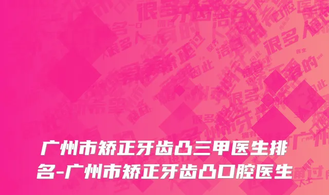 广州市矫正牙齿凸三甲医生排名-广州市矫正牙齿凸口腔医生