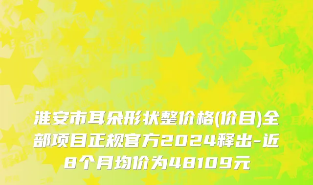 淮安市耳朵形状整价格(价目)全部项目正规官方2024释出-近8个月均价为48109元
