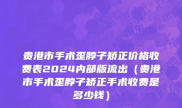 贵港市手术歪脖子矫正价格收费表2024内部版流出（贵港市手术歪脖子矫正手术收费是多少钱）