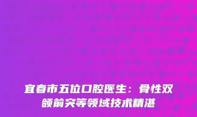 宜春市五位口腔医生：骨性双颌前突等领域技术精湛