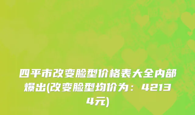 四平市改变脸型价格表大全内部爆出(改变脸型均价为：42134元)