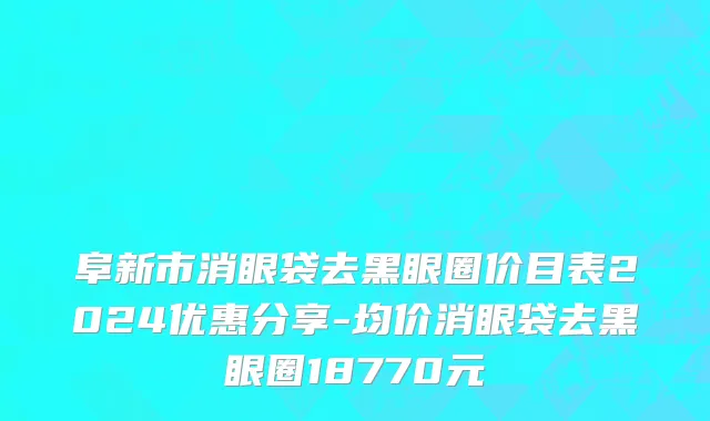 阜新市消眼袋去黑眼圈价目表2024优惠分享-均价消眼袋去黑眼圈18770元