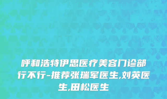 呼和浩特伊思医疗美容门诊部行不行-推荐张瑞军医生,刘英医生,田松医生