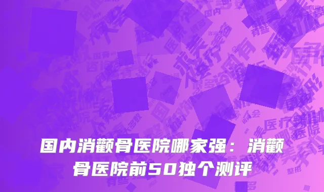 国内消颧骨医院哪家强：消颧骨医院前50独个测评