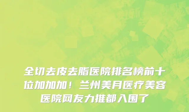 全切去皮去脂医院排名榜前十位加加加!兰州美月医疗美容医院网友力推都入围了