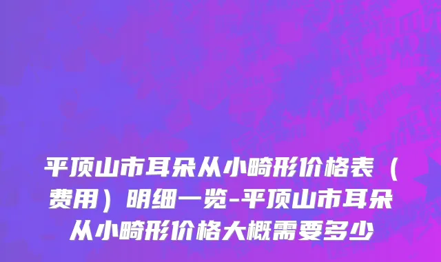 平顶山市耳朵从小畸形价格表（费用）明细一览-平顶山市耳朵从小畸形价格大概需要多少