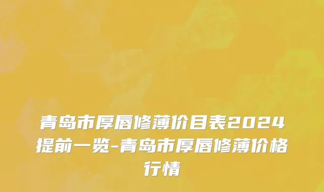 青岛市厚唇修薄价目表2024提前一览-青岛市厚唇修薄价格行情