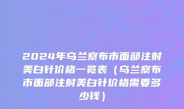 2024年乌兰察布市面部注射美白针价格一览表（乌兰察布市面部注射美白针价格需要多少钱）