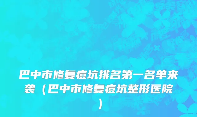 巴中市修复痘坑排名第一名单来袭（巴中市修复痘坑整形医院）