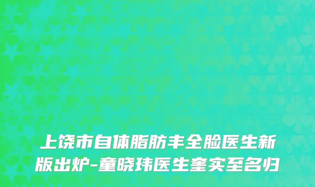 上饶市自体脂肪丰全脸医生新版出炉-童晓玮医生奎实至名归